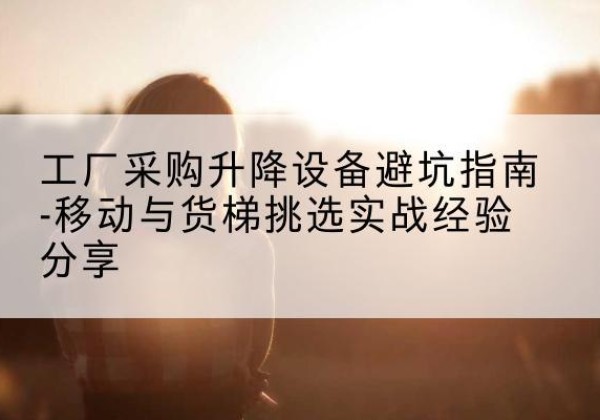 京山移动式升降机怎么选-工厂采购升降设备避坑指南-移动与货梯挑选实战经验分享