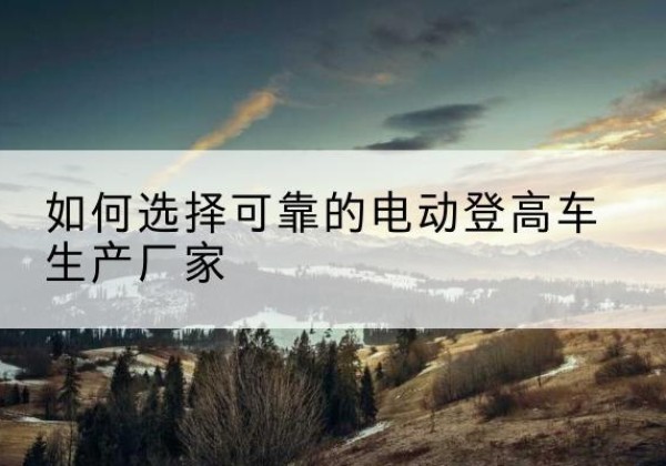 京山电动登高车厂家-如何选择可靠的电动登高车生产厂家