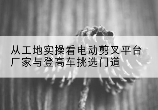京山电动剪叉升降平台厂家-从工地实操看电动剪叉平台厂家与登高车挑选门道